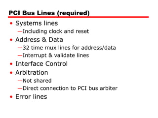 PCI Bus Lines (required) Systems lines Including clock and reset Address & Data 32 time mux lines for address/data Interrupt & validate lines Interface Control Arbitration Not shared Direct connection to PCI bus arbiter Error lines 