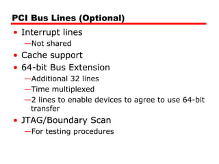 PCI Bus Lines (Optional) Interrupt lines Not shared Cache support 64-bit Bus Extension Additional 32 lines Time multiplexed 2 lines to enable devices to agree to use 64-bit transfer JTAG/Boundary Scan For testing procedures 