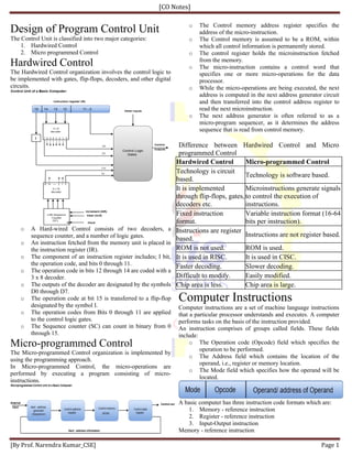 [CO Notes]
[By Prof. Narendra Kumar_CSE] Page 1
Design of Program Control Unit
The Control Unit is classified into two major categories:
1. Hardwired Control
2. Micro programmed Control
Hardwired Control
The Hardwired Control organization involves the control logic to
be implemented with gates, flip-flops, decoders, and other digital
circuits.
o A Hard-wired Control consists of two decoders, a
sequence counter, and a number of logic gates.
o An instruction fetched from the memory unit is placed in
the instruction register (IR).
o The component of an instruction register includes; I bit,
the operation code, and bits 0 through 11.
o The operation code in bits 12 through 14 are coded with a
3 x 8 decoder.
o The outputs of the decoder are designated by the symbols
D0 through D7.
o The operation code at bit 15 is transferred to a flip-flop
designated by the symbol I.
o The operation codes from Bits 0 through 11 are applied
to the control logic gates.
o The Sequence counter (SC) can count in binary from 0
through 15.
Micro-programmed Control
The Micro-programmed Control organization is implemented by
using the programming approach.
In Micro-programmed Control, the micro-operations are
performed by executing a program consisting of micro-
instructions.
o The Control memory address register specifies the
address of the micro-instruction.
o The Control memory is assumed to be a ROM, within
which all control information is permanently stored.
o The control register holds the microinstruction fetched
from the memory.
o The micro-instruction contains a control word that
specifies one or more micro-operations for the data
processor.
o While the micro-operations are being executed, the next
address is computed in the next address generator circuit
and then transferred into the control address register to
read the next microinstruction.
o The next address generator is often referred to as a
micro-program sequencer, as it determines the address
sequence that is read from control memory.
Difference between Hardwired Control and Micro
programmed Control
Hardwired Control Micro-programmed Control
Technology is circuit
based.
Technology is software based.
It is implemented
through flip-flops, gates,
decoders etc.
Microinstructions generate signals
to control the execution of
instructions.
Fixed instruction
format.
Variable instruction format (16-64
bits per instruction).
Instructions are register
based.
Instructions are not register based.
ROM is not used. ROM is used.
It is used in RISC. It is used in CISC.
Faster decoding. Slower decoding.
Difficult to modify. Easily modified.
Chip area is less. Chip area is large.
Computer Instructions
Computer instructions are a set of machine language instructions
that a particular processor understands and executes. A computer
performs tasks on the basis of the instruction provided.
An instruction comprises of groups called fields. These fields
include:
o The Operation code (Opcode) field which specifies the
operation to be performed.
o The Address field which contains the location of the
operand, i.e., register or memory location.
o The Mode field which specifies how the operand will be
located.
A basic computer has three instruction code formats which are:
1. Memory - reference instruction
2. Register - reference instruction
3. Input-Output instruction
Memory - reference instruction
 