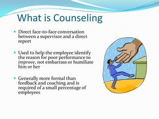 What is Counseling
 Direct face-to-face conversation
  between a supervisor and a direct
  report

 Used to help the employee identify
  the reason for poor performance to
  improve, not embarrass or humiliate
  him or her

 Generally more formal than
  feedback and coaching and is
  required of a small percentage of
  employees
 
