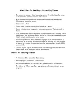 Guidelines for Writing a Counseling Memo
• The memo is a summary of the counseling session. Do not include other matters
in the memo that were not discussed in the session.
• Write the memo to the employee and give it to the employee promptly days
following the counseling session.
• Be concise and clear.
• Do not characterize the content as discipline or as a penalty.
• Do not write the memo in a punitive or derogatory manner. The tone should be
factual.
• If the employee was advised during the session that assistance is available to help
the employee with personal problems, such as the Employee Assistance Program
(EAP), include that information in the memo.
• Include a signature line at the end for the employee. If the employee refuses to
sign, note it on the memo. The employee should be informed they have the right
to respond in writing to the memo and have that response placed in their official
personnel file.
• Give the original copy to the employee and forward a copy to Human Resources
for placement in the employee's official personnel file.
Include the following sections
• A statement of the reason for the meeting.
• The employee's response to your concerns.
• The manner in which the employee will seek to improve performance.
• Provisions for follow-up, where appropriate, such as a meeting to review
progress.
 