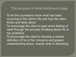  To let the counselors know what has been
occurring in the client’s life and how the client
thinks and feels about.
 To encourage the client to gain some feeling of
relief through the process of talking about his or
her problems.
 To encourage the client to develop a clearer
definition of his or her concerns and greater
understanding about exactly what is disturbing
 