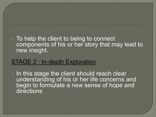  To help the client to being to connect
components of his or her story that may lead to
new insight.
STAGE 2 : In-depth Exploration
 In this stage the client should reach clear
understanding of his or her life concerns and
begin to formulate a new sense of hope and
directions
 
