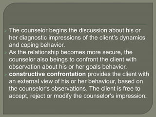  The counselor begins the discussion about his or
her diagnostic impressions of the client’s dynamics
and coping behavior.
 As the relationship becomes more secure, the
counselor also beings to confront the client with
observation about his or her goals behavior.
 constructive confrontation provides the client with
an external view of his or her behaviour, based on
the counselor's observations. The client is free to
accept, reject or modify the counselor's impression.
 