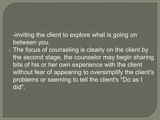 -inviting the client to explore what is going on
between you.
 The focus of counseling is clearly on the client by
the second stage, the counselor may begin sharing
bits of his or her own experience with the client
without fear of appearing to oversimplify the client's
problems or seeming to tell the client's "Do as I
did".
 