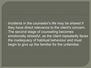  Incidents in the counselor's life may be shared if
they have direct relevance to the client's concern.
 The second stage of counseling becomes
emotionally stressful, as the client repeatedly faces
the inadequacy of habitual behaviour and must
begin to give up the familiar for the unfamiliar.
 