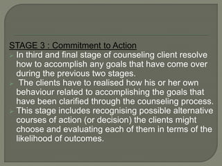 STAGE 3 : Commitment to Action
 In third and final stage of counseling client resolve
how to accomplish any goals that have come over
during the previous two stages.
 The clients have to realised how his or her own
behaviour related to accomplishing the goals that
have been clarified through the counseling process.
 This stage includes recognising possible alternative
courses of action (or decision) the clients might
choose and evaluating each of them in terms of the
likelihood of outcomes.
 