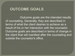 Outcome goals are the intended results
of counseling. Generally, they are described in
terms of what the client desires to achieve as a
result of his or her interaction with the counselor.
Outcome goals are described in terms of change in
the client that will manifest after the counseling and
outside the counselor's office.
 