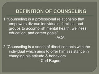 1.“Counseling is a professional relationship that
empowers diverse individuals, families, and
groups to accomplish mental health, wellness,
education, and career goals”
- ACA
2.“Counseling is a series of direct contacts with the
individual which aims to offer him assistance in
changing his attitude & behaviors.
- Carl Rogers
 