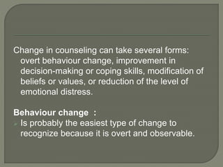 Change in counseling can take several forms:
overt behaviour change, improvement in
decision-making or coping skills, modification of
beliefs or values, or reduction of the level of
emotional distress.
Behaviour change :
 Is probably the easiest type of change to
recognize because it is overt and observable.
 
