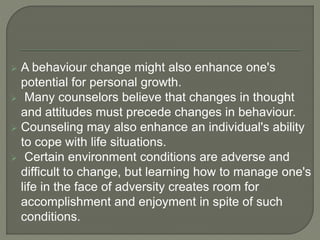  A behaviour change might also enhance one's
potential for personal growth.
 Many counselors believe that changes in thought
and attitudes must precede changes in behaviour.
 Counseling may also enhance an individual's ability
to cope with life situations.
 Certain environment conditions are adverse and
difficult to change, but learning how to manage one's
life in the face of adversity creates room for
accomplishment and enjoyment in spite of such
conditions.
 
