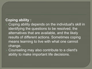 Coping ability :
 Coping ability depends on the individual's skill in
identifying the questions to be resolved, the
alternatives that are available, and the likely
results of different actions. Sometimes coping
means learning to live with what one cannot
change.
 Counseling may also contribute to a client's
ability to make important life decisions.
 