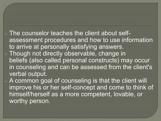  The counselor teaches the client about self-
assessment procedures and how to use information
to arrive at personally satisfying answers.
 Though not directly observable, change in
beliefs (also called personal constructs) may occur
in counseling and can be assessed from the client's
verbal output.
 A common goal of counseling is that the client will
improve his or her self-concept and come to think of
himself/herself as a more competent, lovable, or
worthy person.
 