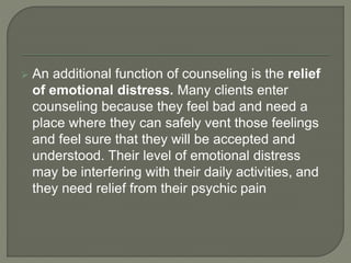  An additional function of counseling is the relief
of emotional distress. Many clients enter
counseling because they feel bad and need a
place where they can safely vent those feelings
and feel sure that they will be accepted and
understood. Their level of emotional distress
may be interfering with their daily activities, and
they need relief from their psychic pain
 
