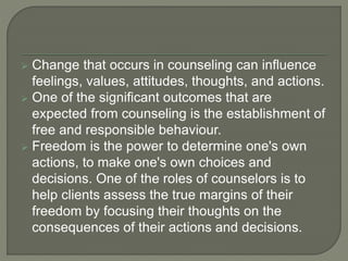  Change that occurs in counseling can influence
feelings, values, attitudes, thoughts, and actions.
 One of the significant outcomes that are
expected from counseling is the establishment of
free and responsible behaviour.
 Freedom is the power to determine one's own
actions, to make one's own choices and
decisions. One of the roles of counselors is to
help clients assess the true margins of their
freedom by focusing their thoughts on the
consequences of their actions and decisions.
 