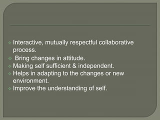  Interactive, mutually respectful collaborative
process.
 Bring changes in attitude.
 Making self sufficient & independent.
 Helps in adapting to the changes or new
environment.
 Improve the understanding of self.
 
