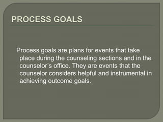 Process goals are plans for events that take
place during the counseling sections and in the
counselor’s office. They are events that the
counselor considers helpful and instrumental in
achieving outcome goals.
 