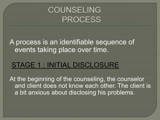 A process is an identifiable sequence of
events taking place over time.
STAGE 1 : INITIAL DISCLOSURE
At the beginning of the counseling, the counselor
and client does not know each other. The client is
a bit anxious about disclosing his problems.
 
