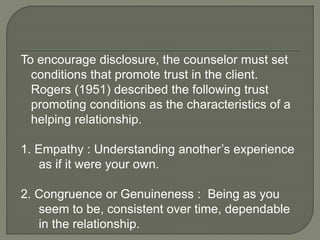 To encourage disclosure, the counselor must set
conditions that promote trust in the client.
Rogers (1951) described the following trust
promoting conditions as the characteristics of a
helping relationship.
1. Empathy : Understanding another’s experience
as if it were your own.
2. Congruence or Genuineness : Being as you
seem to be, consistent over time, dependable
in the relationship.
 