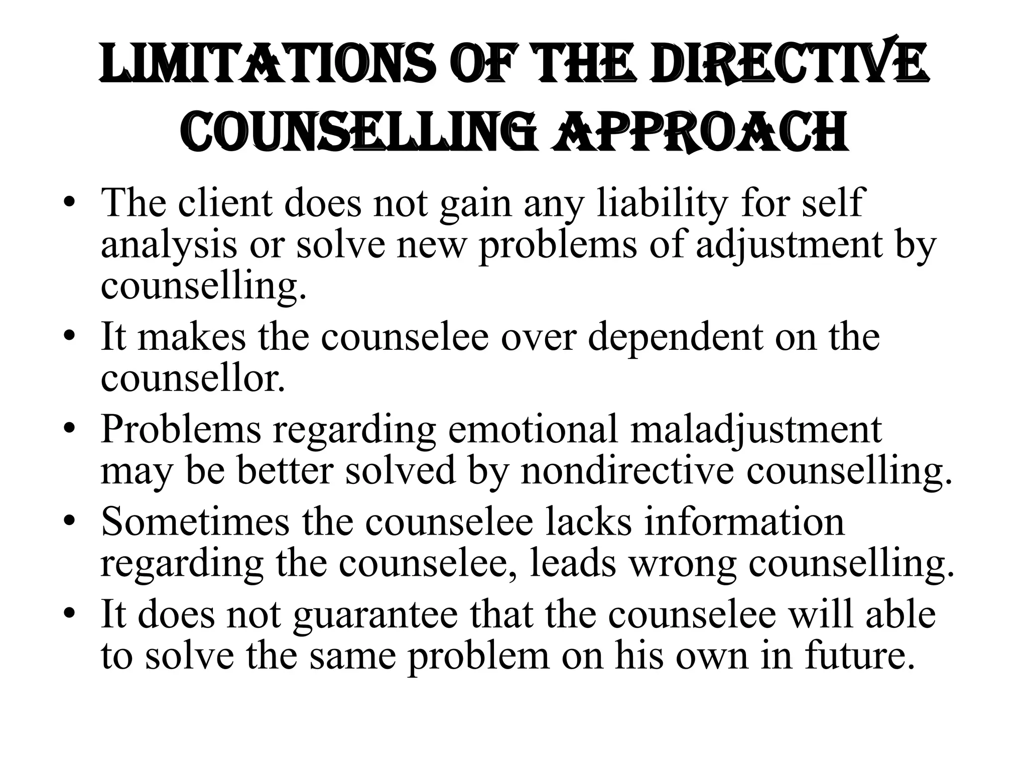 Limitations of the directive
counselling approach
• The client does not gain any liability for self
analysis or solve new problems of adjustment by
counselling.
• It makes the counselee over dependent on the
counsellor.
• Problems regarding emotional maladjustment
may be better solved by nondirective counselling.
• Sometimes the counselee lacks information
regarding the counselee, leads wrong counselling.
• It does not guarantee that the counselee will able
to solve the same problem on his own in future.
 