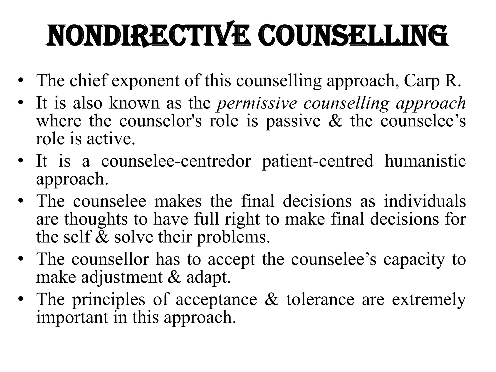 Nondirective Counselling
• The chief exponent of this counselling approach, Carp R.
• It is also known as the permissive counselling approach
where the counselor's role is passive & the counselee’s
role is active.
• It is a counselee-centredor patient-centred humanistic
approach.
• The counselee makes the final decisions as individuals
are thoughts to have full right to make final decisions for
the self & solve their problems.
• The counsellor has to accept the counselee’s capacity to
make adjustment & adapt.
• The principles of acceptance & tolerance are extremely
important in this approach.
 