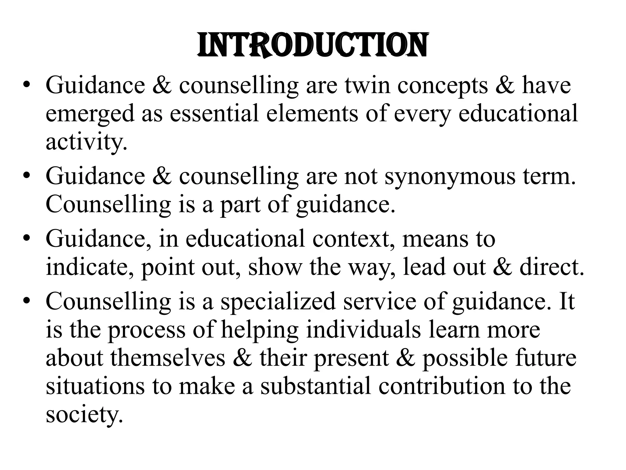 INTRODUCTION
• Guidance & counselling are twin concepts & have
emerged as essential elements of every educational
activity.
• Guidance & counselling are not synonymous term.
Counselling is a part of guidance.
• Guidance, in educational context, means to
indicate, point out, show the way, lead out & direct.
• Counselling is a specialized service of guidance. It
is the process of helping individuals learn more
about themselves & their present & possible future
situations to make a substantial contribution to the
society.
 