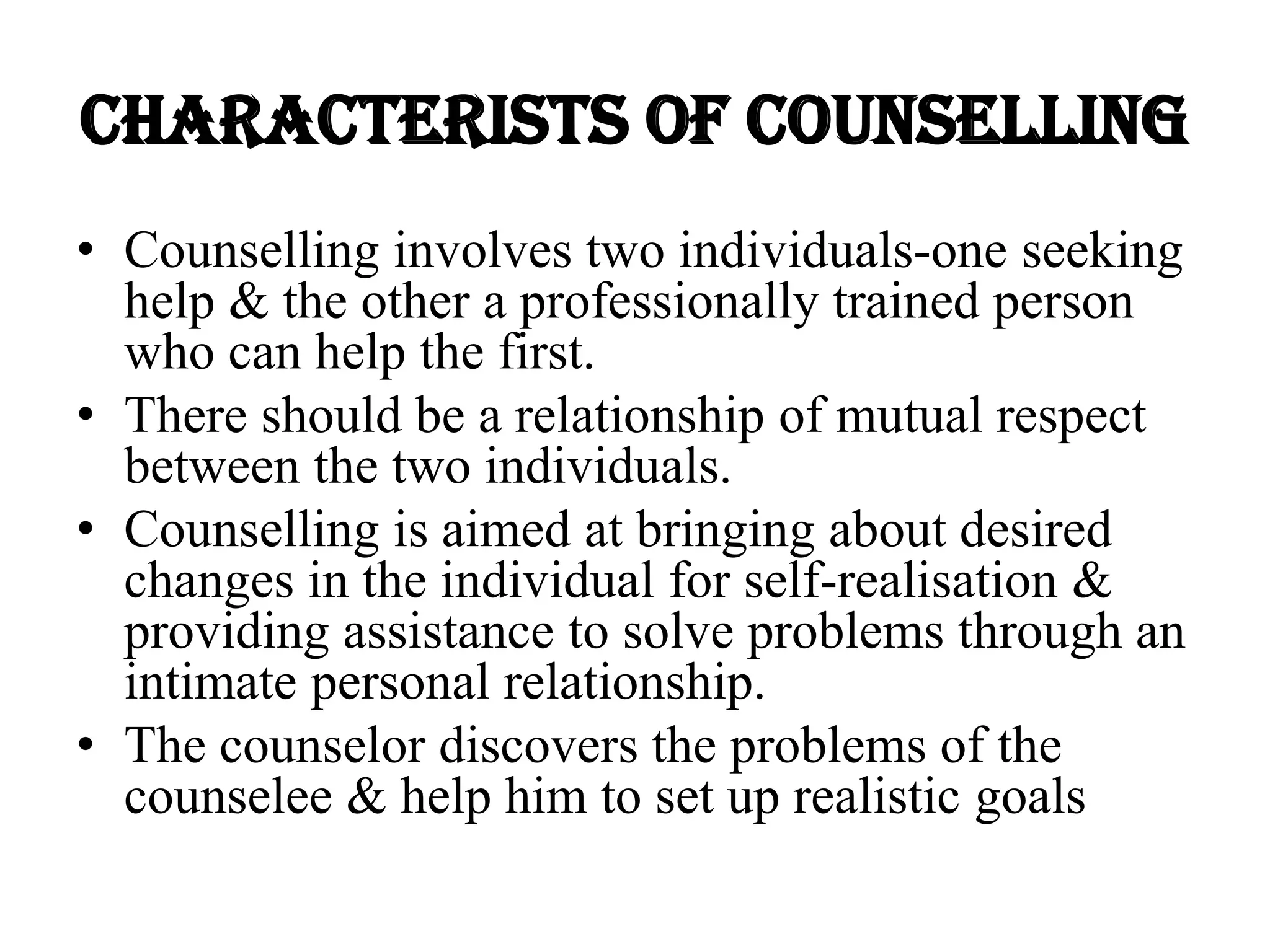 CHARACTERISTS OF COUNSELLING
• Counselling involves two individuals-one seeking
help & the other a professionally trained person
who can help the first.
• There should be a relationship of mutual respect
between the two individuals.
• Counselling is aimed at bringing about desired
changes in the individual for self-realisation &
providing assistance to solve problems through an
intimate personal relationship.
• The counselor discovers the problems of the
counselee & help him to set up realistic goals
 