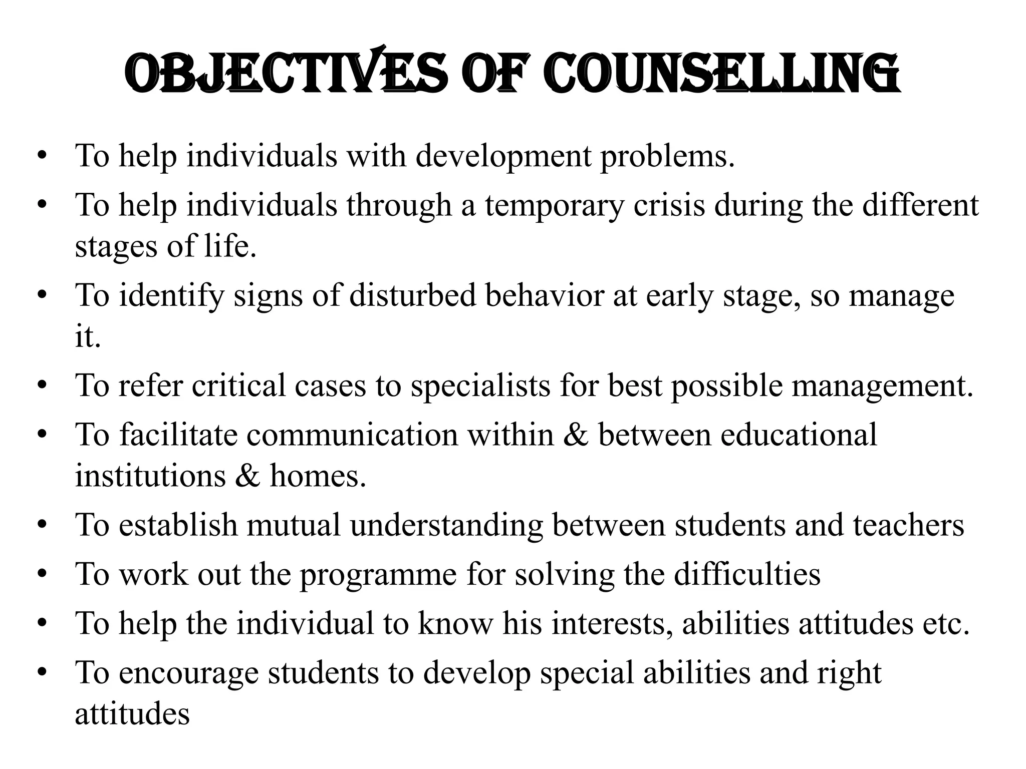 Objectives OF COUNSELLING
• To help individuals with development problems.
• To help individuals through a temporary crisis during the different
stages of life.
• To identify signs of disturbed behavior at early stage, so manage
it.
• To refer critical cases to specialists for best possible management.
• To facilitate communication within & between educational
institutions & homes.
• To establish mutual understanding between students and teachers
• To work out the programme for solving the difficulties
• To help the individual to know his interests, abilities attitudes etc.
• To encourage students to develop special abilities and right
attitudes
 