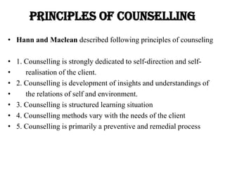 Principles OF COUNSELLING
• Hann and Maclean described following principles of counseling
• 1. Counselling is strongly dedicated to self-direction and self-
• realisation of the client.
• 2. Counselling is development of insights and understandings of
• the relations of self and environment.
• 3. Counselling is structured learning situation
• 4. Counselling methods vary with the needs of the client
• 5. Counselling is primarily a preventive and remedial process
 