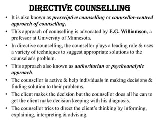 Directive Counselling
• It is also known as prescriptive counselling or counsellor-centred
approach of counselling.
• This approach of counselling is advocated by E.G. Williamson, a
professor at University of Minnesota.
• In directive counselling, the counsellor plays a leading role & uses
a variety of techniques to suggest appropriate solutions to the
counselee's problem.
• This approach also known as authoritarian or psychoanalytic
approach.
• The counsellor is active & help individuals in making decisions &
finding solution to their problems.
• The client makes the decision but the counsellor does all he can to
get the client make decision keeping with his diagnosis.
• The counsellor tries to direct the client’s thinking by informing,
explaining, interpreting & advising.
 