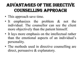 Advantages of the directive
counselling approach
• This approach save time.
• It emphasizes the problem & not the
individual. The counsellor can see the client
more objectively than the patient himself.
• It lays more emphasis on the intellectual rather
than the emotional aspects of an individual’s
personality.
• The methods used in directive counselling are
direct, persuasive & explanatory.
 