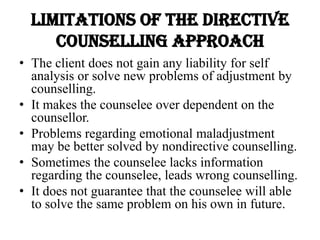 Limitations of the directive
counselling approach
• The client does not gain any liability for self
analysis or solve new problems of adjustment by
counselling.
• It makes the counselee over dependent on the
counsellor.
• Problems regarding emotional maladjustment
may be better solved by nondirective counselling.
• Sometimes the counselee lacks information
regarding the counselee, leads wrong counselling.
• It does not guarantee that the counselee will able
to solve the same problem on his own in future.
 