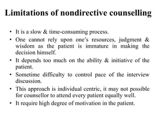 Limitations of nondirective counselling
• It is a slow & time-consuming process.
• One cannot rely upon one’s resources, judgment &
wisdom as the patient is immature in making the
decision himself.
• It depends too much on the ability & initiative of the
patient.
• Sometime difficulty to control pace of the interview
discussion.
• This approach is individual centric, it may not possible
for counsellor to attend every patient equally well.
• It require high degree of motivation in the patient.
 