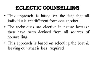 Eclectic Counselling
• This approach is based on the fact that all
individuals are different from one another.
• The techniques are elective in nature because
they have been derived from all sources of
counselling.
• This approach is based on selecting the best &
leaving out what is least required.
 