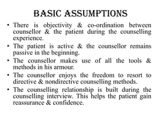 basic assumptions
• There is objectivity & co-ordination between
counsellor & the patient during the counselling
experience.
• The patient is active & the counsellor remains
passive in the beginning.
• The counsellor makes use of all the tools &
methods in his armour.
• The counsellor enjoys the freedom to resort to
directive & nondirective counselling methods.
• The counselling relationship is built during the
counselling interview. This helps the patient gain
reassurance & confidence.
 