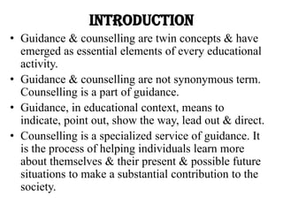 INTRODUCTION
• Guidance & counselling are twin concepts & have
emerged as essential elements of every educational
activity.
• Guidance & counselling are not synonymous term.
Counselling is a part of guidance.
• Guidance, in educational context, means to
indicate, point out, show the way, lead out & direct.
• Counselling is a specialized service of guidance. It
is the process of helping individuals learn more
about themselves & their present & possible future
situations to make a substantial contribution to the
society.
 