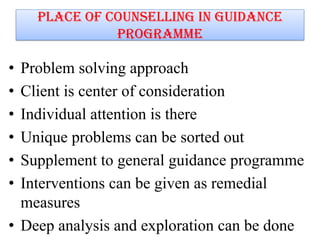 Place of counselling in guidance
programme
• Problem solving approach
• Client is center of consideration
• Individual attention is there
• Unique problems can be sorted out
• Supplement to general guidance programme
• Interventions can be given as remedial
measures
• Deep analysis and exploration can be done
 