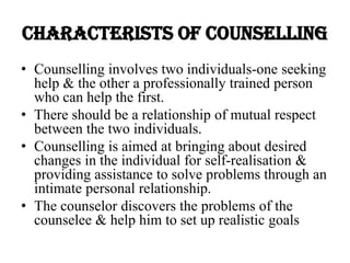 CHARACTERISTS OF COUNSELLING
• Counselling involves two individuals-one seeking
help & the other a professionally trained person
who can help the first.
• There should be a relationship of mutual respect
between the two individuals.
• Counselling is aimed at bringing about desired
changes in the individual for self-realisation &
providing assistance to solve problems through an
intimate personal relationship.
• The counselor discovers the problems of the
counselee & help him to set up realistic goals
 
