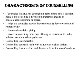 CHARACTERISTS OF COUNSELLING
• If counselee is a student, counselling helps him to take a decision,
make a choice or find a direction in matters related to an
educational programme or career.
• It helps the counselee acquire independence & develop a sense of
responsibility.
• It is more than advice giving.
• It involves something more than offering an assistance to find a
solution to an immediate problems.
• Counselling is democratic.
• Counselling concerns itself with attitudes as well as actions
• Counselling is centered around the needs & aspirations of students
 