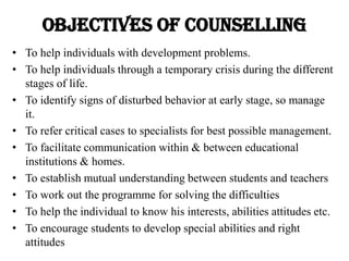 Objectives OF COUNSELLING
• To help individuals with development problems.
• To help individuals through a temporary crisis during the different
stages of life.
• To identify signs of disturbed behavior at early stage, so manage
it.
• To refer critical cases to specialists for best possible management.
• To facilitate communication within & between educational
institutions & homes.
• To establish mutual understanding between students and teachers
• To work out the programme for solving the difficulties
• To help the individual to know his interests, abilities attitudes etc.
• To encourage students to develop special abilities and right
attitudes
 