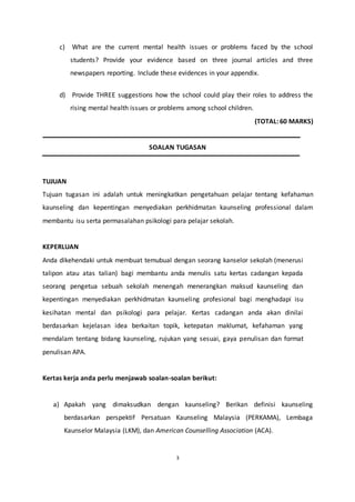 3
c) What are the current mental health issues or problems faced by the school
students? Provide your evidence based on three journal articles and three
newspapers reporting. Include these evidences in your appendix.
d) Provide THREE suggestions how the school could play their roles to address the
rising mental health issues or problems among school children.
(TOTAL: 60 MARKS)
SOALAN TUGASAN
TUJUAN
Tujuan tugasan ini adalah untuk meningkatkan pengetahuan pelajar tentang kefahaman
kaunseling dan kepentingan menyediakan perkhidmatan kaunseling professional dalam
membantu isu serta permasalahan psikologi para pelajar sekolah.
KEPERLUAN
Anda dikehendaki untuk membuat temubual dengan seorang kanselor sekolah (menerusi
talipon atau atas talian) bagi membantu anda menulis satu kertas cadangan kepada
seorang pengetua sebuah sekolah menengah menerangkan maksud kaunseling dan
kepentingan menyediakan perkhidmatan kaunseling profesional bagi menghadapi isu
kesihatan mental dan psikologi para pelajar. Kertas cadangan anda akan dinilai
berdasarkan kejelasan idea berkaitan topik, ketepatan maklumat, kefahaman yang
mendalam tentang bidang kaunseling, rujukan yang sesuai, gaya penulisan dan format
penulisan APA.
Kertas kerja anda perlu menjawab soalan-soalan berikut:
a) Apakah yang dimaksudkan dengan kaunseling? Berikan definisi kaunseling
berdasarkan perspektif Persatuan Kaunseling Malaysia (PERKAMA), Lembaga
Kaunselor Malaysia (LKM), dan American Counselling Association (ACA).
 