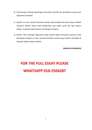 4
b) Perbincangan tentang kepentingan kaunseling, falsafah dan pendekatan yang sesuai
dijalankan di sekolah.
c) Apakah isu atau masalah kesihatan mental yang dihadapi oleh para pelajar sekolah
masakini? Berikan bahan bukti berdasarkan tiga artikel jurnal dan tiga laporan
akhbar. Lampirkan bahan bukti ini di bahagian lampiran.
d) Berikan TIGA cadangan bagaimana pihak sekolah dapat memainkan peranan untuk
berhadapan dengan isu atau masalah kesihatan mental yang semakin meningkat di
kalangan pelajar-pelajar sekolah.
(JUMLAH: 60 MARKAH)
FOR THE FULL ESSAY PLEASE
WHATSAPP 010-2504287
 