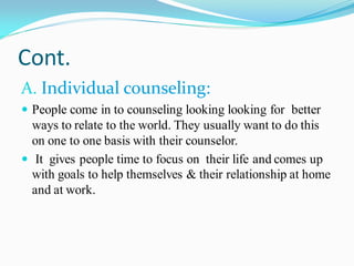 Cont.
A. Individual counseling:
 People come in to counseling looking looking for better
ways to relate to the world. They usually want to do this
on one to one basis with their counselor.
 It gives people time to focus on their life and comes up
with goals to help themselves & their relationship at home
and at work.
 