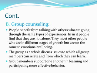 Cont.
B. Group counseling:
 People benefit from talking with others who are going
through the same types of experiences. In in it people
find that they are not alone. They meet other people
who are in different stages of growth but are on the
same to emotional wellbeing.
 The group as a wholediscuss issues to which all group
members can relate and from which they can learn.
 Group members supportone another in learning and
participating more effectivebehavior.
 