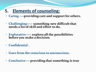 5. Elements of counseling:
• Caring ----providing care and support for others.
• Challenging----- something new difficult that
needs a lot of skill and effort to do.
• Explorative----- exploreall the possibilities
before you make a decision.
• Confidential .
• Goes from the conscious to unconscious.
• Conclusive---- providing that something is true
 