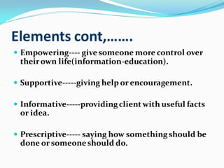 Elements cont,…….
 Empowering---- givesomeone more control over
theirown life(information-education).
 Supportive-----giving help or encouragement.
 Informative-----providingclient with useful facts
or idea.
 Prescriptive----- saying how somethingshould be
done or someoneshould do.
 