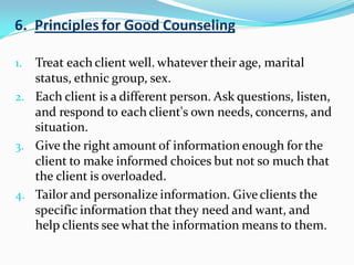 6. Principles for Good Counseling
1. Treat each client well. whatever their age, marital
status, ethnic group, sex.
2. Each client is a different person. Ask questions, listen,
and respond to each client's own needs, concerns, and
situation.
3. Give the right amount of information enough for the
client to make informed choices but not so much that
the client is overloaded.
4. Tailor and personalize information. Giveclients the
specific information that they need and want, and
help clients see what the information means to them.
 