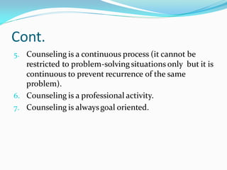 Cont.
5. Counseling is a continuous process (it cannot be
restricted to problem-solvingsituations only but it is
continuous to prevent recurrence of the same
problem).
6. Counseling is a professional activity.
7. Counseling is alwaysgoal oriented.
 