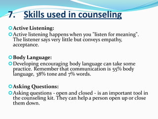 7. Skills used in counseling
Active Listening:
Active listening happens when you "listen for meaning".
The listener says very little but conveys empathy,
acceptance.
Body Language:
Developing encouraging body language can take some
practice. Remember that communication is 55% body
language, 38% tone and 7% words.
Asking Questions:
Asking questions - open and closed - is an important tool in
the counseling kit. They can help a person open up or close
them down.
 