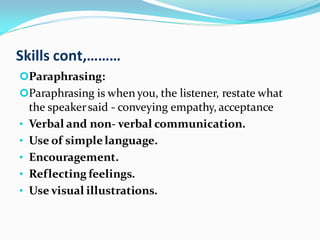 Skills cont,………
Paraphrasing:
Paraphrasing is when you, the listener, restate what
the speakersaid - conveying empathy, acceptance
• Verbal and non- verbal communication.
• Use of simplelanguage.
• Encouragement.
• Reflecting feelings.
• Use visual illustrations.
 